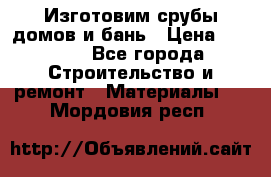  Изготовим срубы домов и бань › Цена ­ 1 000 - Все города Строительство и ремонт » Материалы   . Мордовия респ.